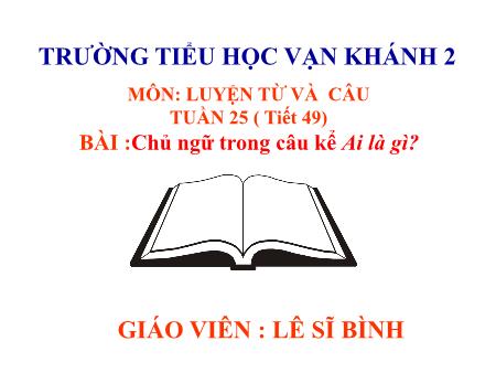Bài giảng Luyện từ và câu Lớp 4 - Tiết 149, Bài: Chủ ngữ trong câu kể Ai là gì - Năm học 2018-2019 - Lê Sĩ Bình