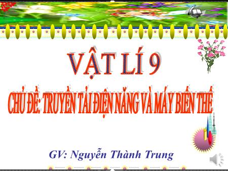 Bài giảng Vật lí 9 - Chủ đề: Truyền tải điện năng và máy biến thế - Nguyễn Thành Trung